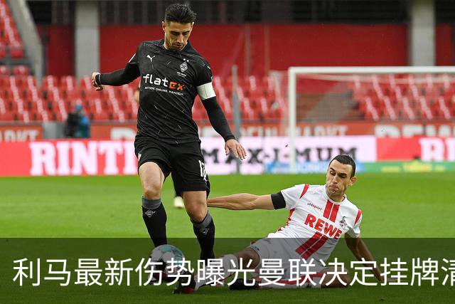 利马最新伤势曝光曼联决定挂牌清洗，恐只能卖2000万！拉爵不同意免费放人