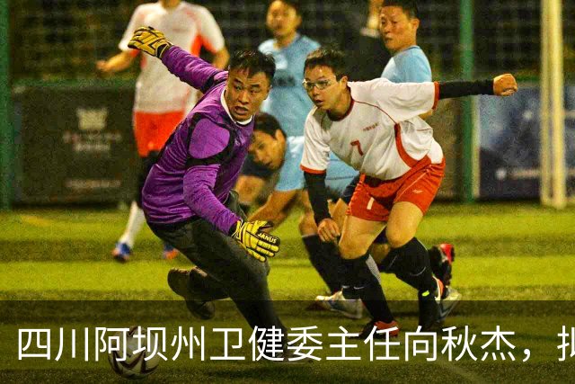 四川阿坝州卫健委主任向秋杰，拟任县（市、区）党委书记；红原县县长孔勇，拟任县（市、区）党委书记