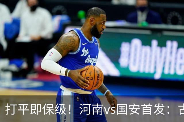 打平即保级！河南vs国安首发：古斯塔沃、王上源、张玉宁先发