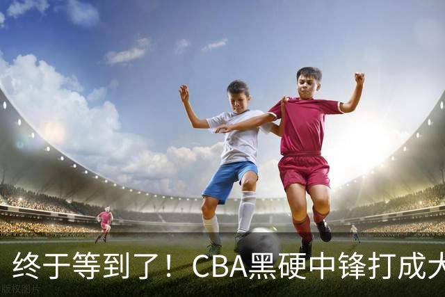 终于等到了！CBA黑硬中锋打成大腿，广东队有望重金挖角？