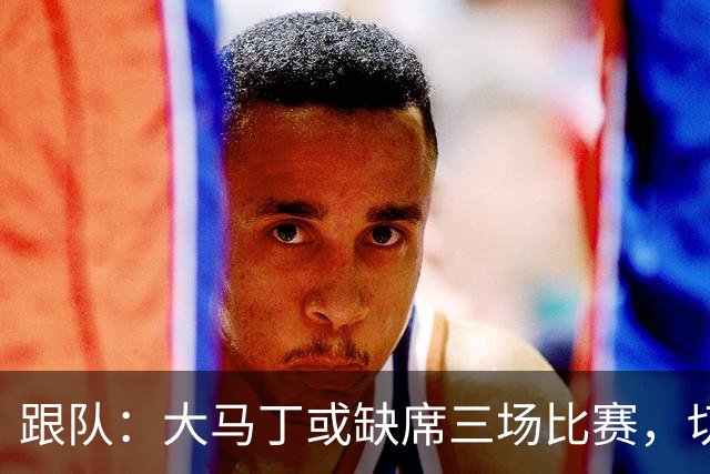 跟队：大马丁或缺席三场比赛，切尔西要踢热刺、利物浦、曼联
