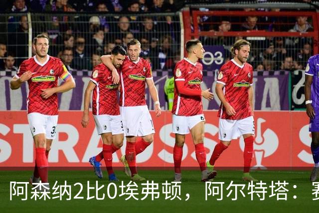 阿森纳2比0埃弗顿，阿尔特塔：赛程太糟糕，但球员扛住了