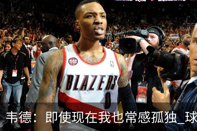 韦德：即使现在我也常感孤独 球员有压力但大家只关心你的表现