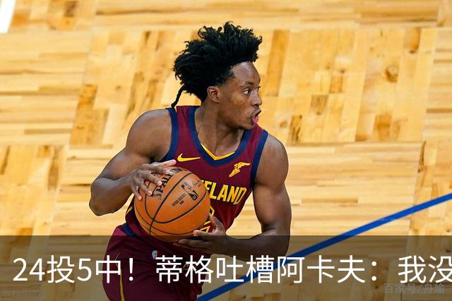 24投5中！蒂格吐槽阿卡夫：我没见过这么头铁的新秀