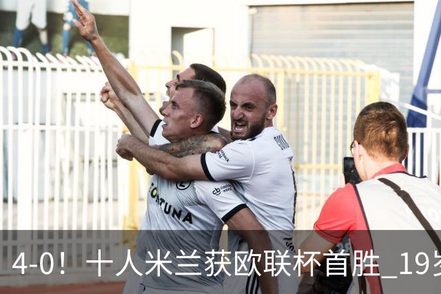 4-0！十人米兰获欧联杯首胜 19岁红星戴帽 8000万欧标王破5场球荒