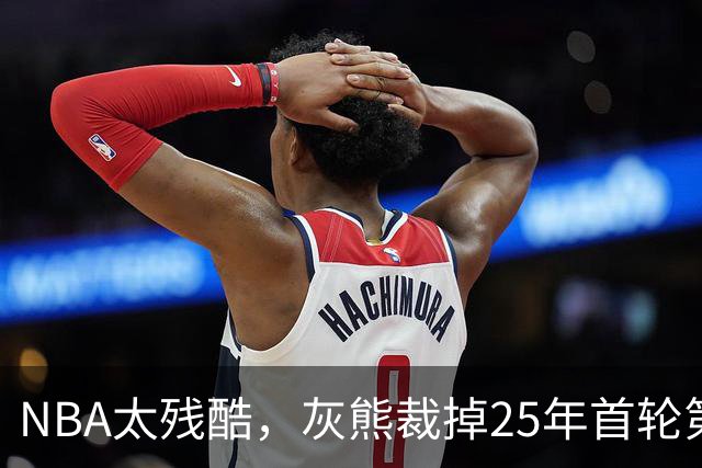 NBA太残酷，灰熊裁掉25年首轮第18号秀，他和杨瀚森是同届好友！